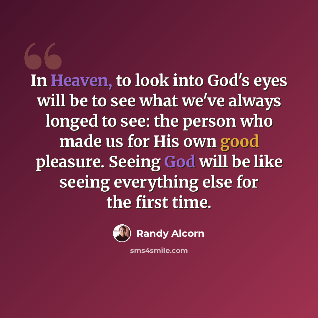 “In Heaven, to look into God's eyes will be to see what we've always longed to see: the person who made us for His own good pleasure. Seeing God will be like seeing everything else for the first time.” quote by Randy Alcorn