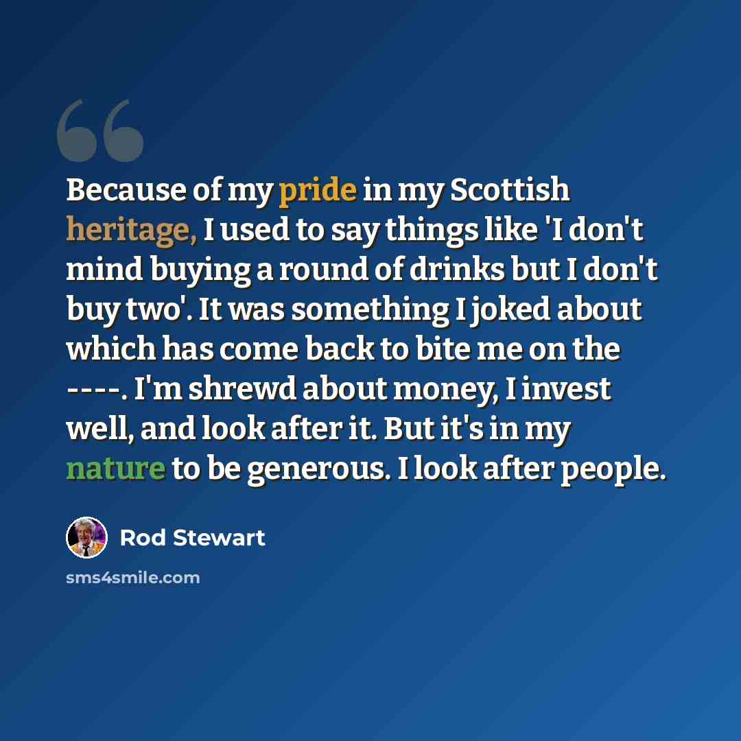 “Because of my pride in my Scottish heritage, I used to say things like 'I don't mind buying a round of drinks but I don't buy two'. It was something I joked about which has come back to bite me on the ----. I'm shrewd about money, I invest well, and look after it. But it's in my nature to be…” quote by Rod Stewart