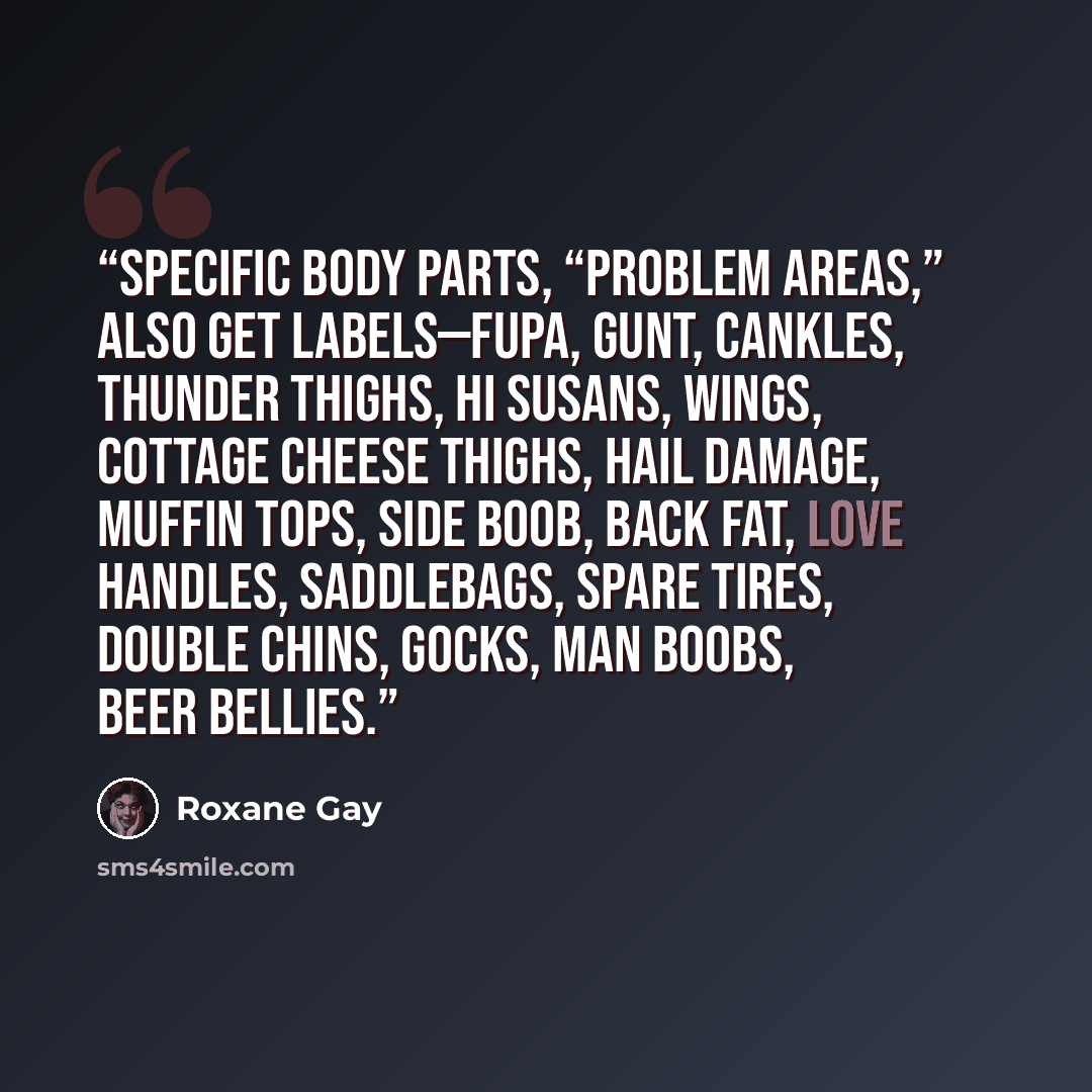 “Specific body parts, “problem areas,” also get labels—fupa, gunt, cankles, thunder thighs, Hi Susans, wings, cottage cheese thighs, hail damage, muffin tops, side boob, back fat, love handles, saddlebags, spare tires, double chins, gocks, man boobs, beer bellies.” quote by Roxane Gay