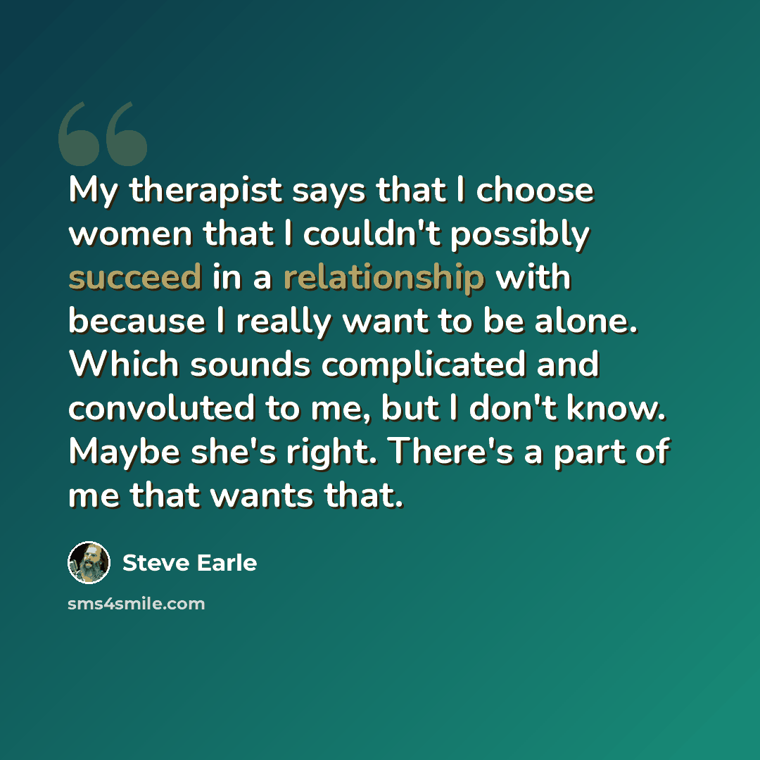 “My therapist says that I choose women that I couldn't possibly succeed in a relationship with because I really want to be alone. Which sounds complicated and convoluted to me, but I don't know. Maybe she's right. There's a part of me that wants that.” quote by Steve Earle