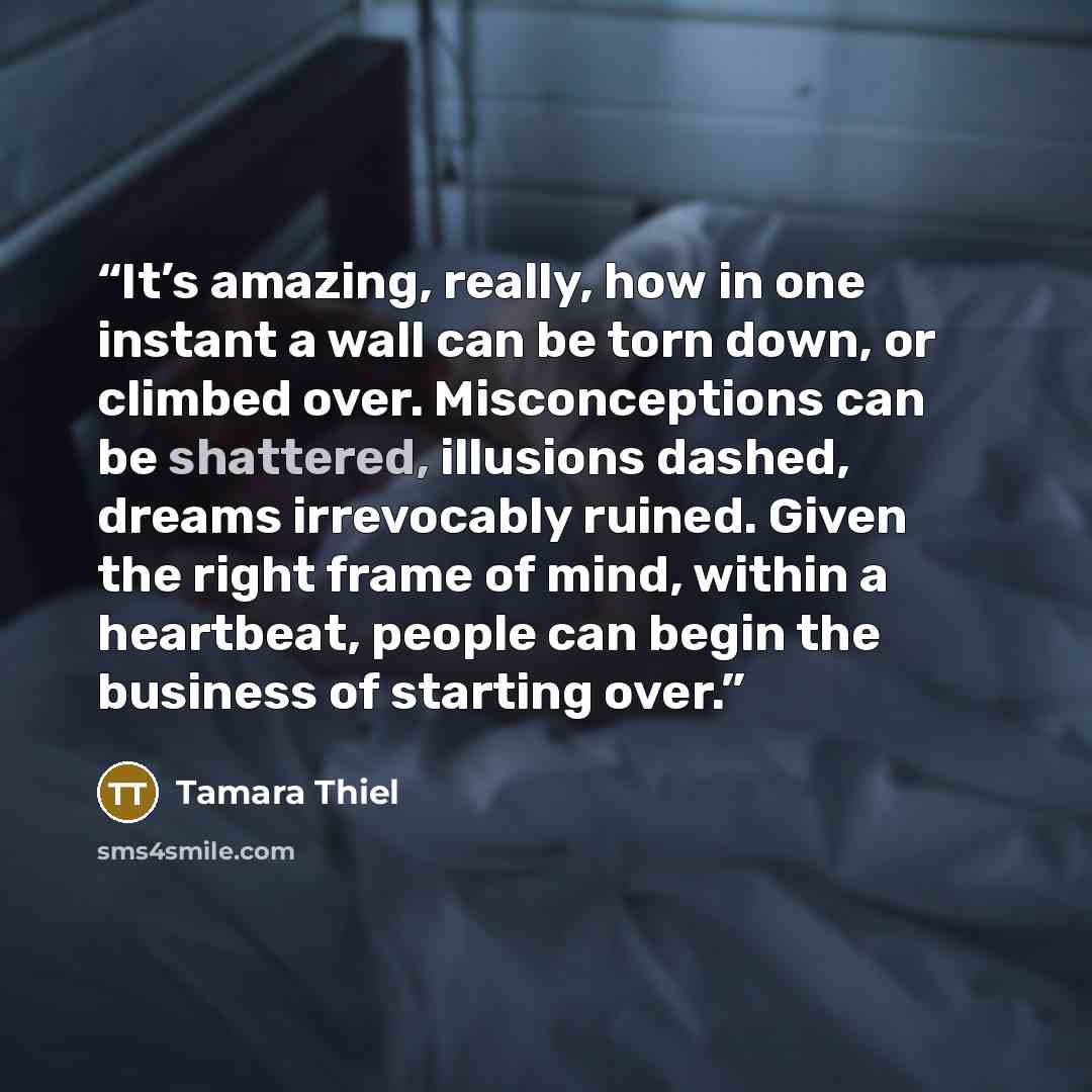 “It’s amazing, really, how in one instant a wall can be torn down, or climbed over. Misconceptions can be shattered, illusions dashed, dreams irrevocably ruined. Given the right frame of mind, within a heartbeat, people can begin the business of starting over.” quote by Tamara Thiel