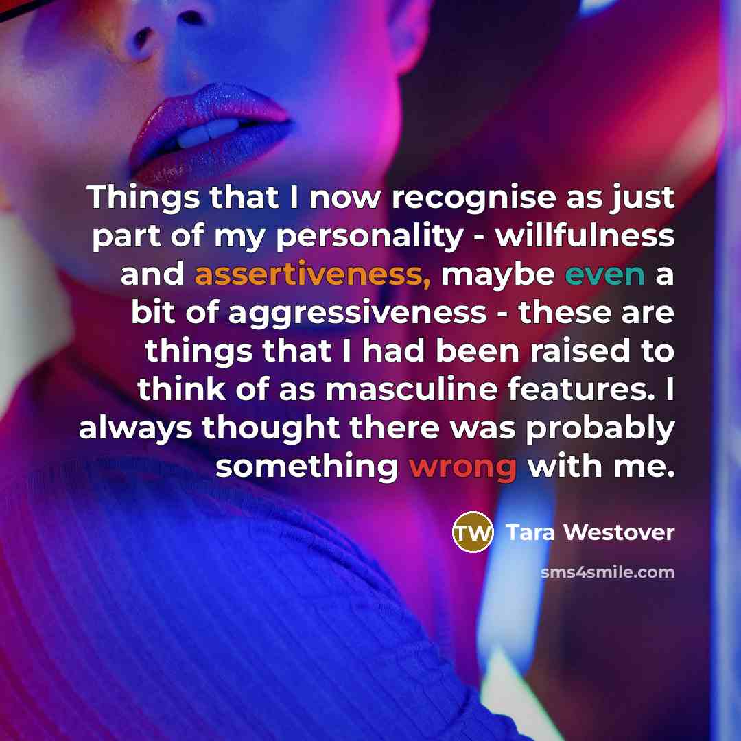 “Things that I now recognise as just part of my personality - willfulness and assertiveness, maybe even a bit of aggressiveness - these are things that I had been raised to think of as masculine features. I always thought there was probably something wrong with me.” quote by Tara Westover