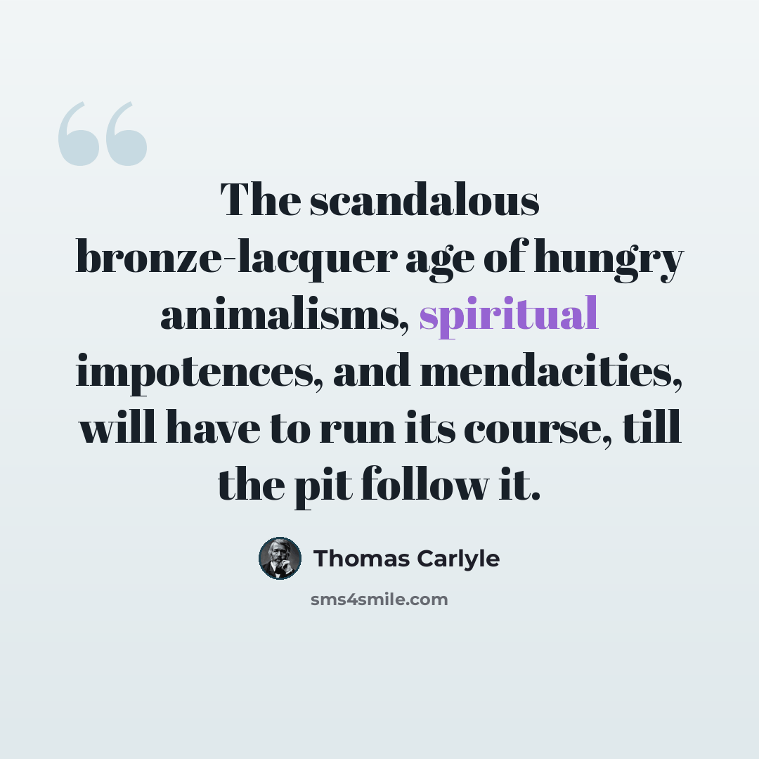 “The scandalous bronze-lacquer age of hungry animalisms, spiritual impotences, and mendacities, will have to run its course, till the pit follow it.” quote by Thomas Carlyle
