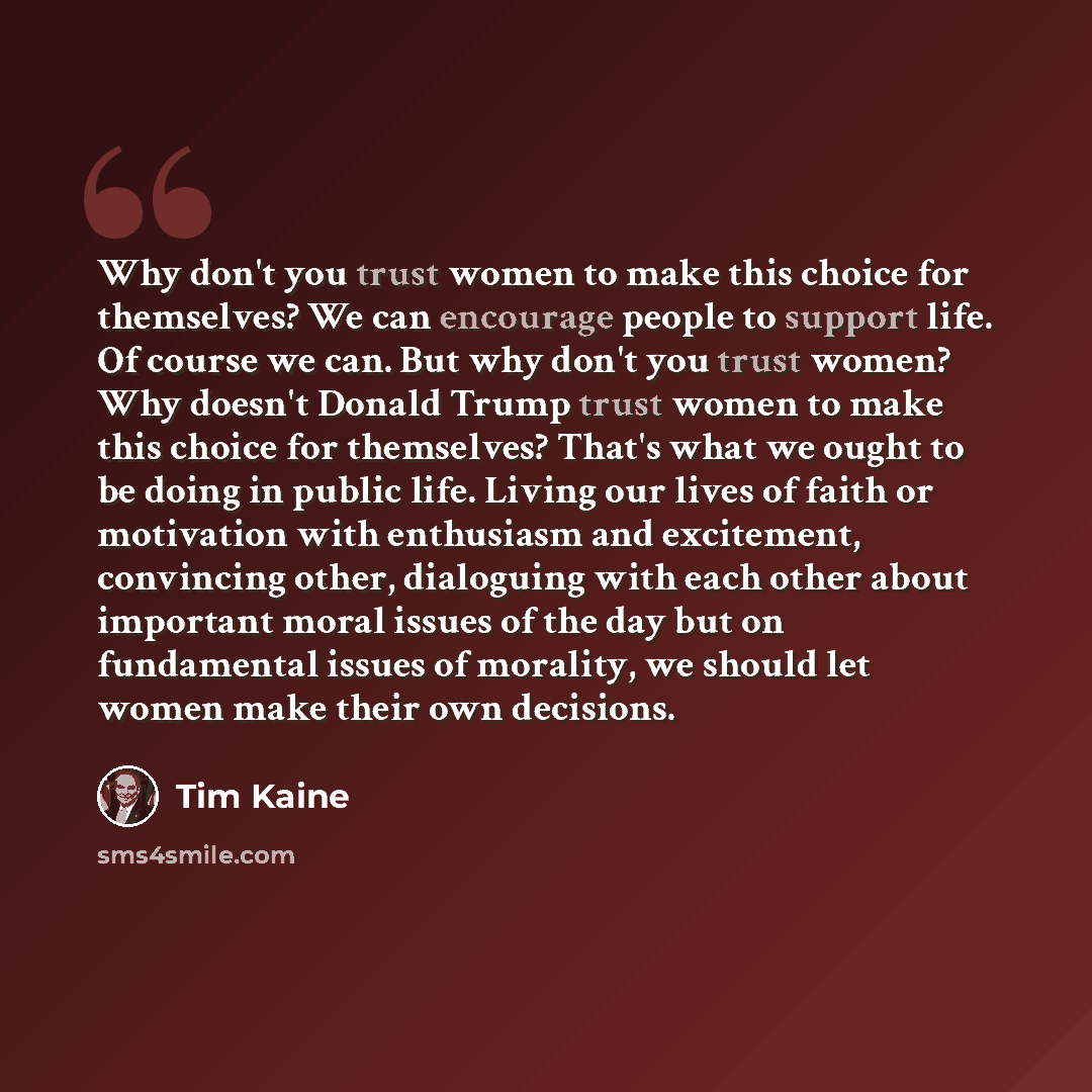 “Why don't you trust women to make this choice for themselves? We can encourage people to support life. Of course we can. But why don't you trust women? Why doesn't Donald Trump trust women to make this choice for themselves? That's what we ought to be doing in public life. Living our lives of…” quote by Tim Kaine