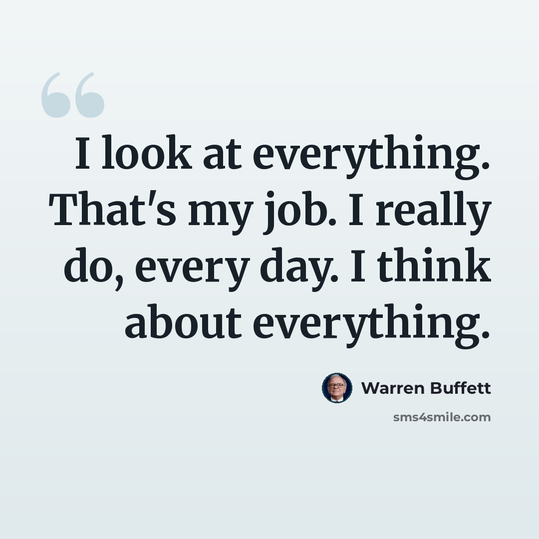 “I look at everything. That's my job. I really do, every day. I think about everything.” quote by Warren Buffett