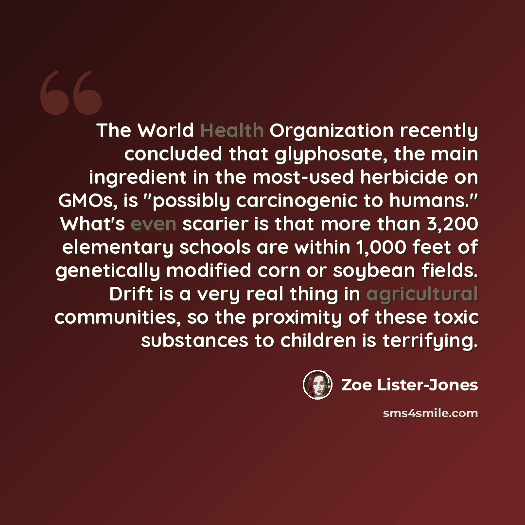 “The World Health Organization recently concluded that glyphosate, the main ingredient in the most-used herbicide on GMOs, is "possibly carcinogenic to humans." What's even scarier is that more than 3,200 elementary schools are within 1,000 feet of genetically modified corn or soybean fields. Drift…” quote by Zoe Lister-Jones