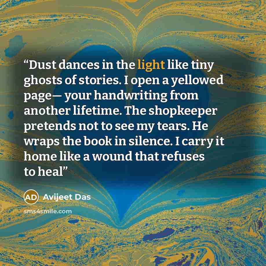 “Dust dances in the light like tiny ghosts of stories. I open a yellowed page— your handwriting from another lifetime. The shopkeeper pretends not to see my tears. He wraps the book in silence. I carry it home like a wound that refuses to heal” quote by Avijeet Das