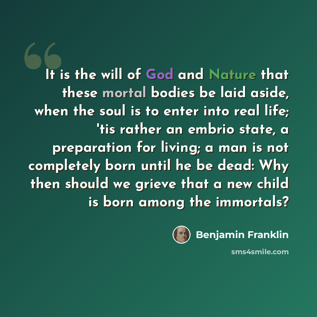 “It is the will of God and Nature that these mortal bodies be laid aside, when the soul is to enter into real life; 'tis rather an embrio state, a preparation for living; a man is not completely born until he be dead: Why then should we grieve that a new child is born among the immortals?” quote by Benjamin Franklin