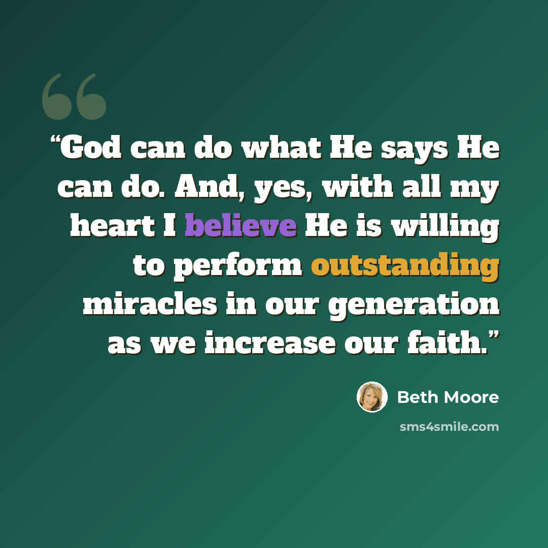 “God can do what He says He can do. And, yes, with all my heart I believe He is willing to perform outstanding miracles in our generation as we increase our faith.” quote by Beth Moore