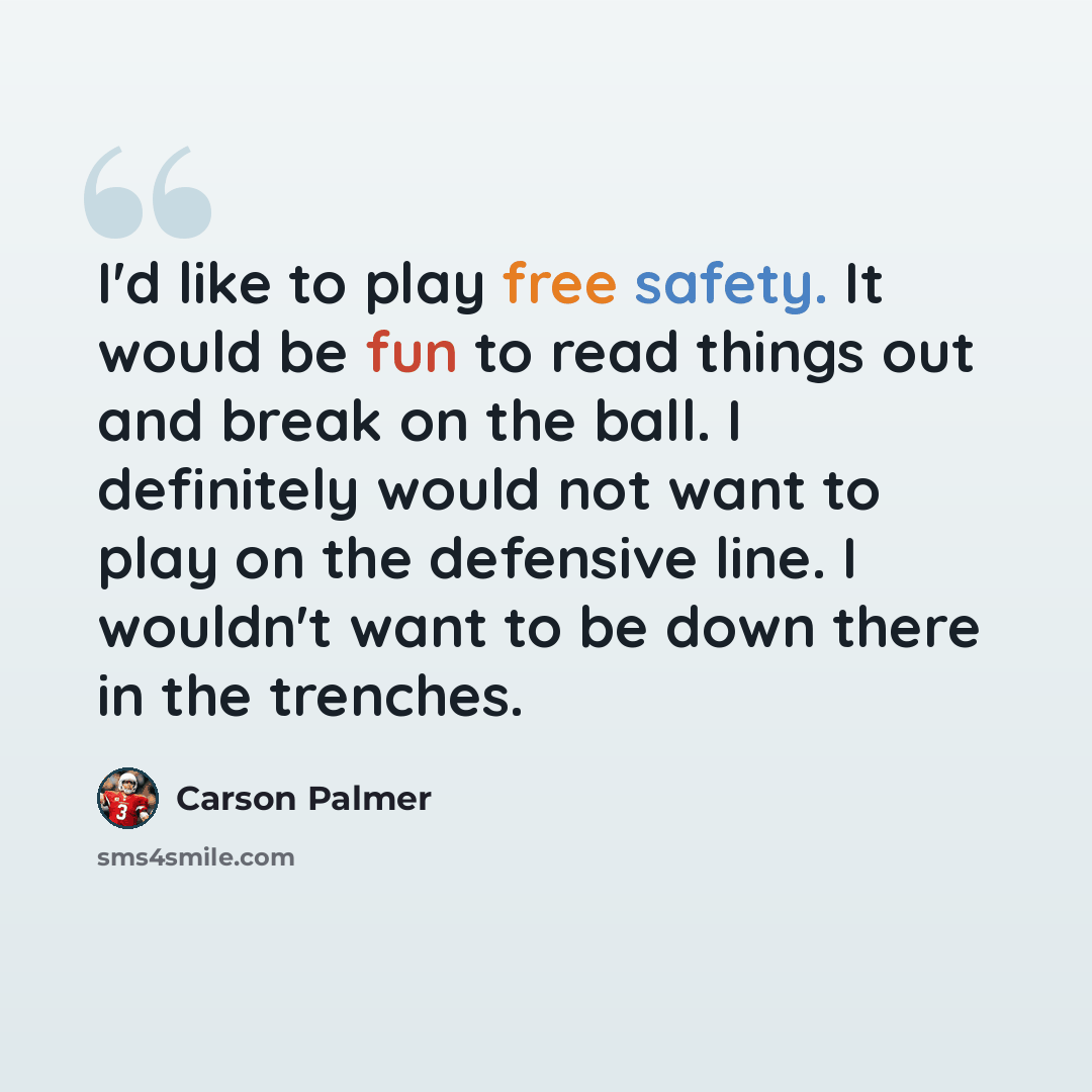 “I'd like to play free safety. It would be fun to read things out and break on the ball. I definitely would not want to play on the defensive line. I wouldn't want to be down there in the trenches.” quote by Carson Palmer