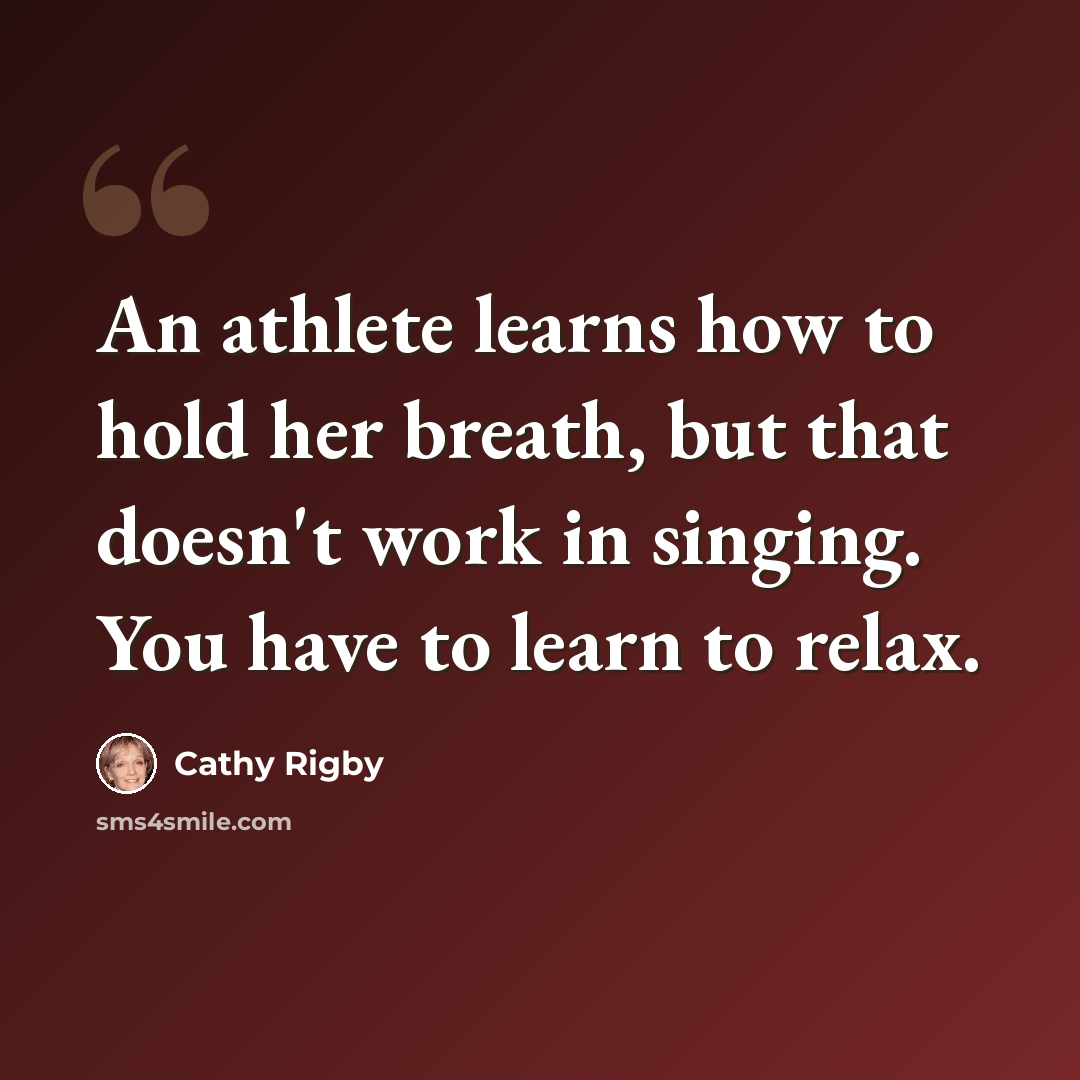 “An athlete learns how to hold her breath, but that doesn't work in singing. You have to learn to relax.” quote by Cathy Rigby