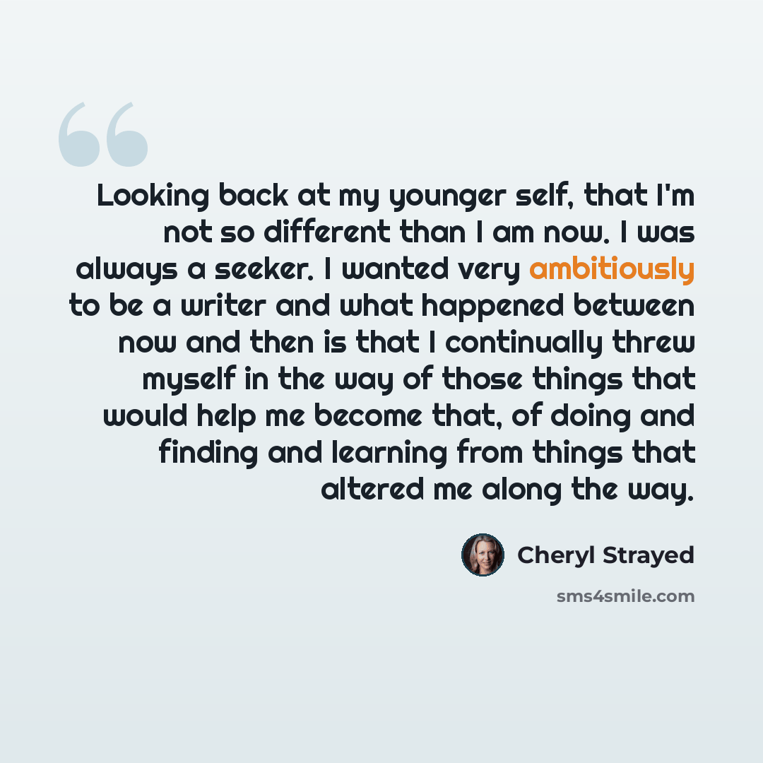 “Looking back at my younger self, that I'm not so different than I am now. I was always a seeker. I wanted very ambitiously to be a writer and what happened between now and then is that I continually threw myself in the way of those things that would help me become that, of doing and finding and…” quote by Cheryl Strayed