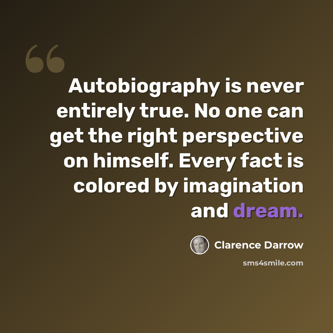 “Autobiography is never entirely true. No one can get the right perspective on himself. Every fact is colored by imagination and dream.” quote by Clarence Darrow