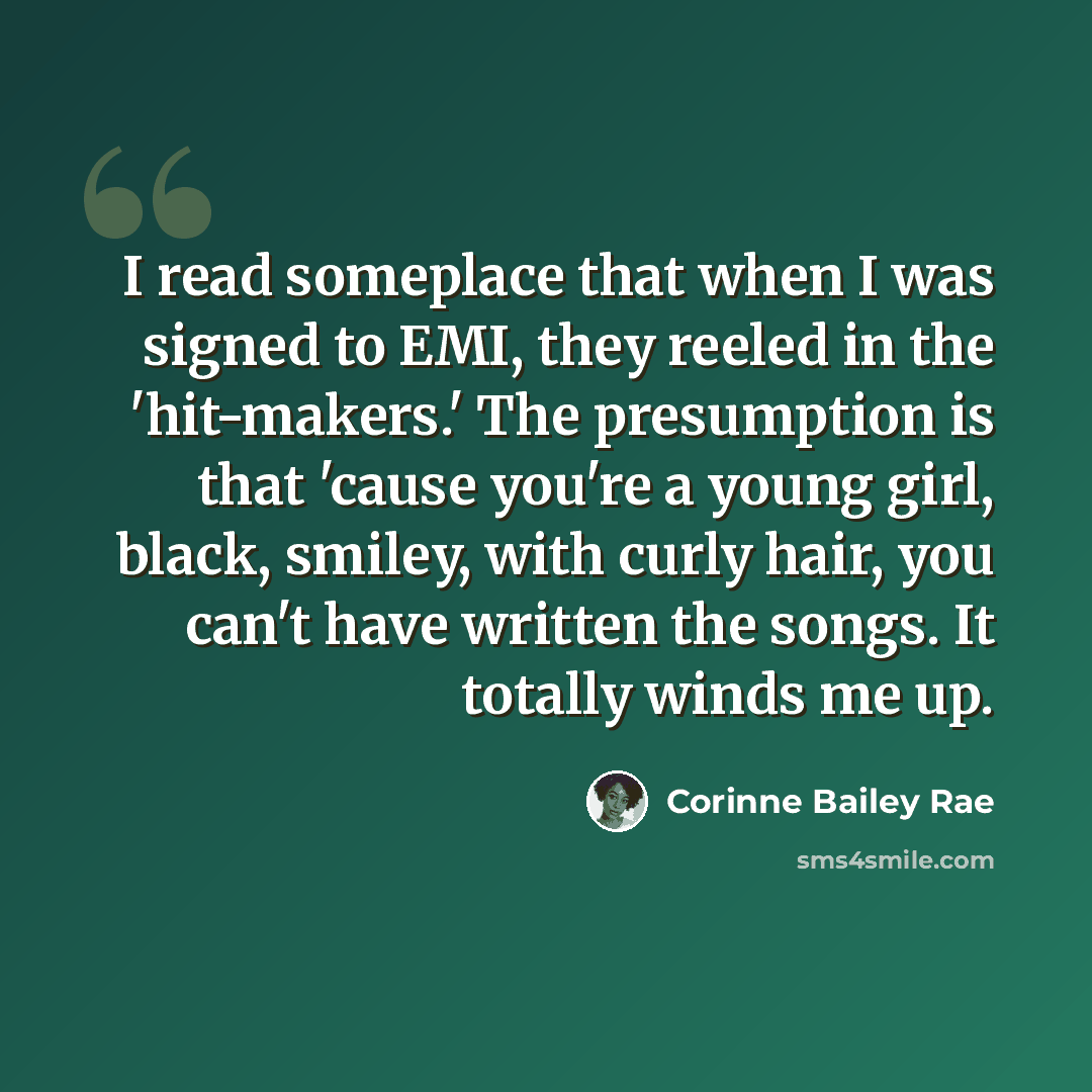 “I read someplace that when I was signed to EMI, they reeled in the 'hit-makers.' The presumption is that 'cause you're a young girl, black, smiley, with curly hair, you can't have written the songs. It totally winds me up.” quote by Corinne Bailey Rae