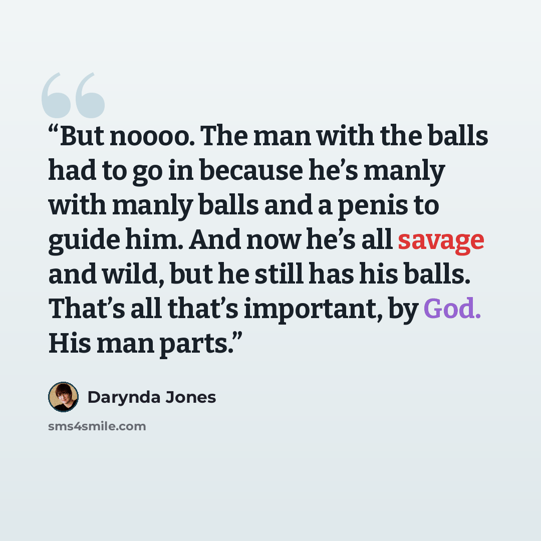 “But noooo. The man with the balls had to go in because he’s manly with manly balls and a penis to guide him. And now he’s all savage and wild, but he still has his balls. That’s all that’s important, by God. His man parts.” quote by Darynda Jones