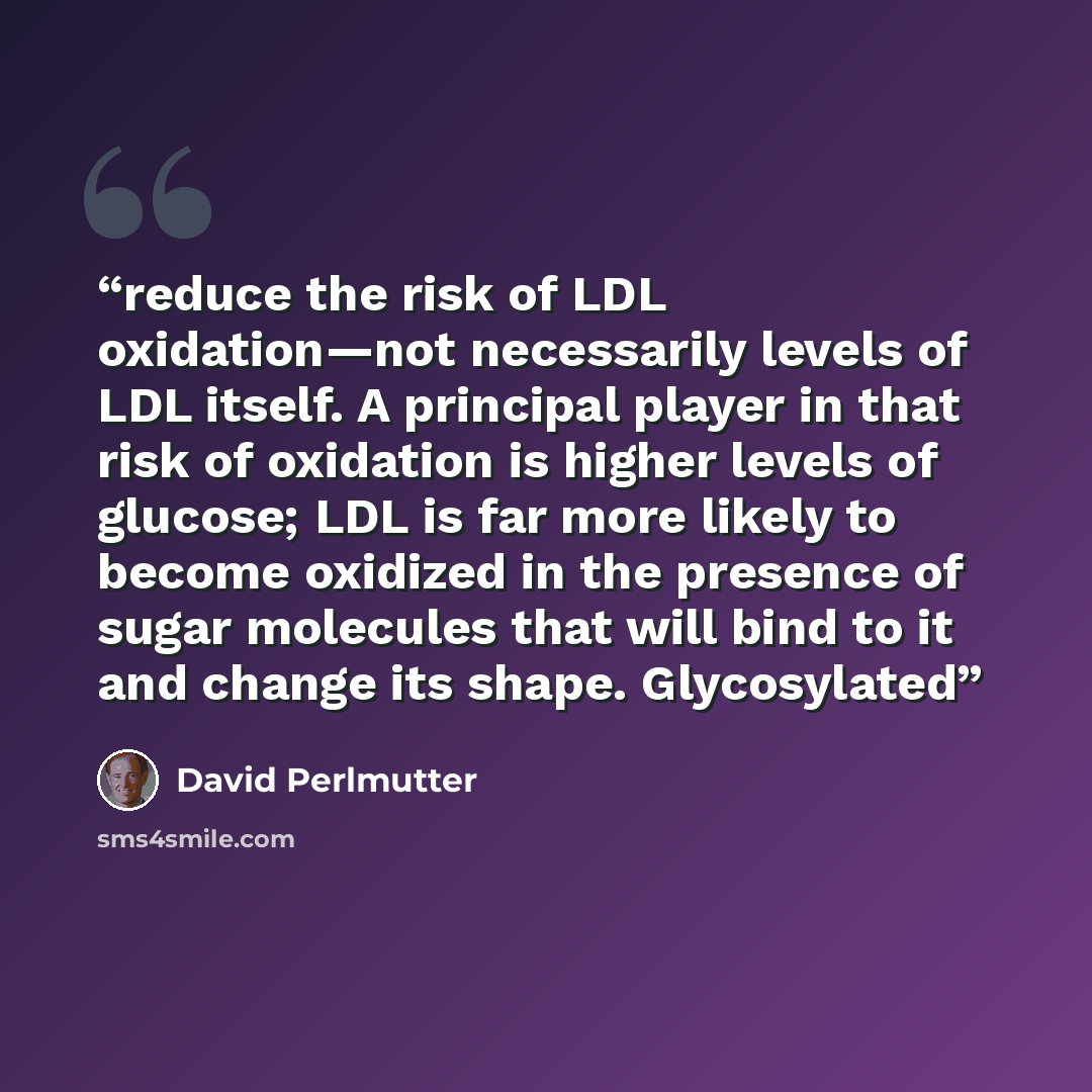 “reduce the risk of LDL oxidation—not necessarily levels of LDL itself. A principal player in that risk of oxidation is higher levels of glucose; LDL is far more likely to become oxidized in the presence of sugar molecules that will bind to it and change its shape. Glycosylated” quote by David Perlmutter