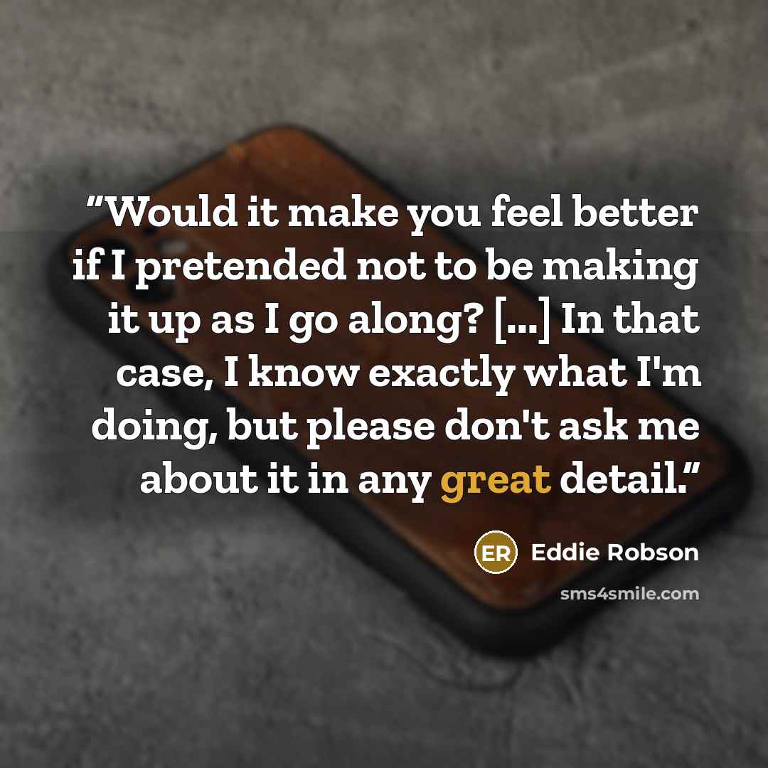 “Would it make you feel better if I pretended not to be making it up as I go along? [...] In that case, I know exactly what I'm doing, but please don't ask me about it in any great detail.” quote by Eddie Robson