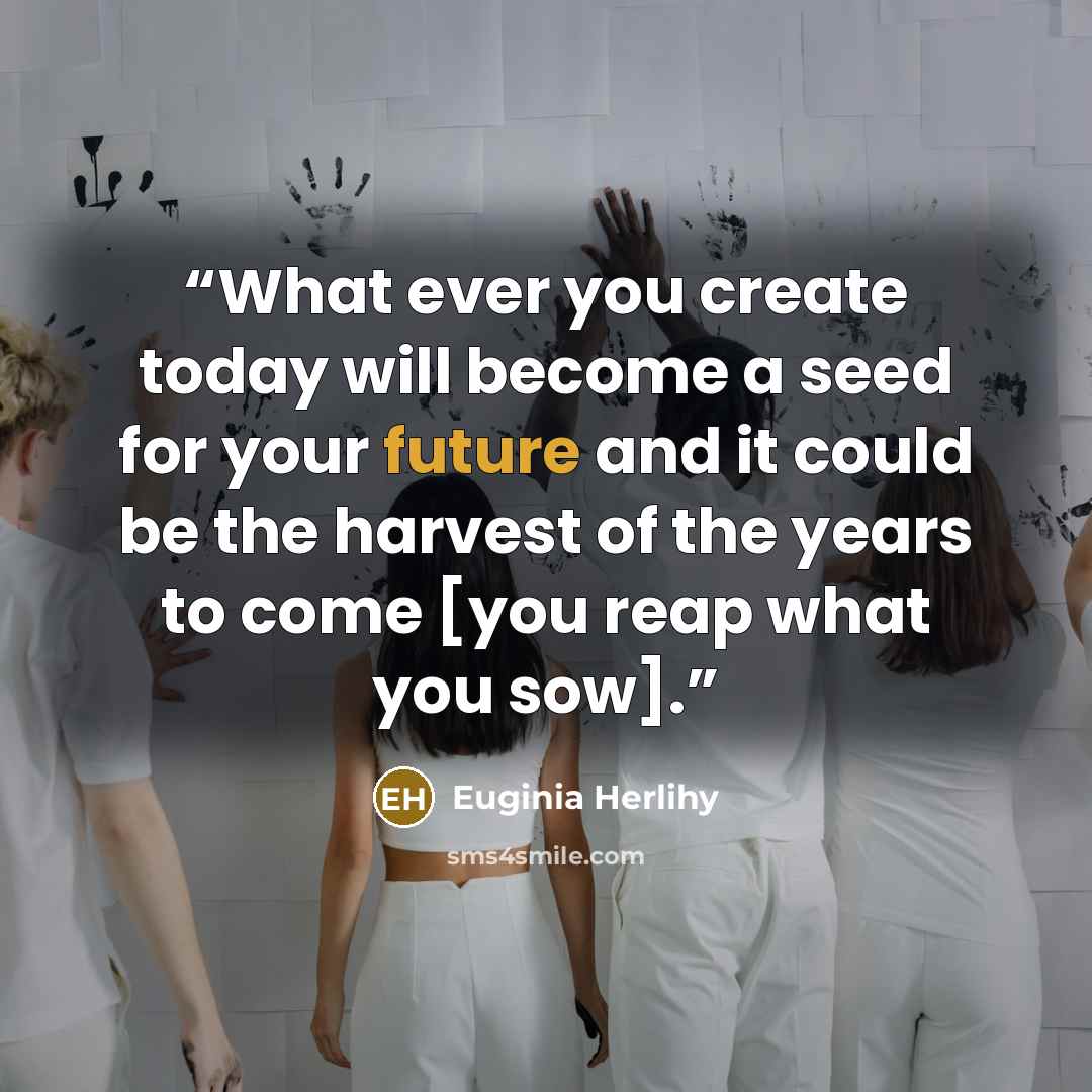 “What ever you create today will become a seed for your future and it could be the harvest of the years to come [you reap what you sow].” quote by Euginia Herlihy