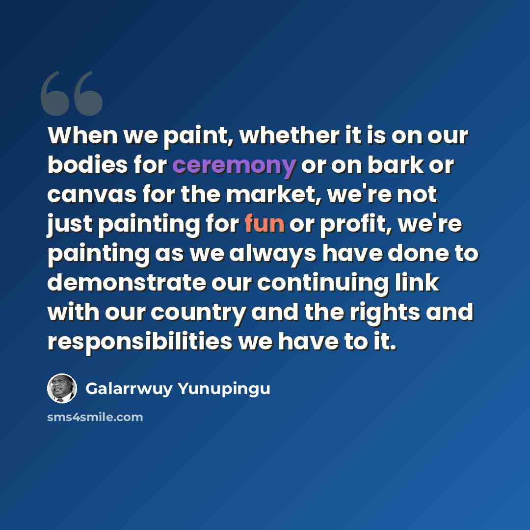 “When we paint, whether it is on our bodies for ceremony or on bark or canvas for the market, we're not just painting for fun or profit, we're painting as we always have done to demonstrate our continuing link with our country and the rights and responsibilities we have to it.” quote by Galarrwuy Yunupingu