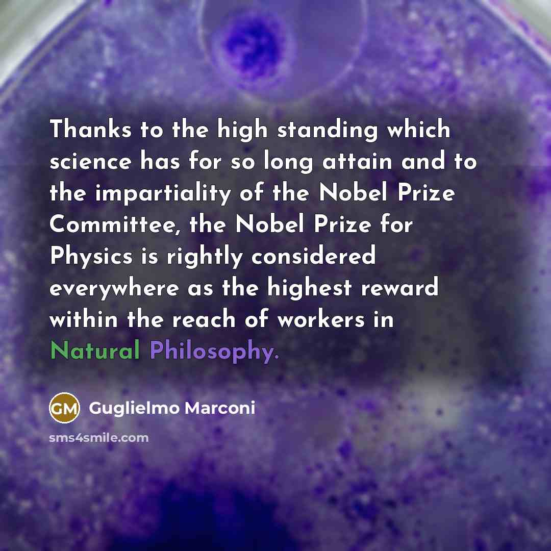 “Thanks to the high standing which science has for so long attain and to the impartiality of the Nobel Prize Committee, the Nobel Prize for Physics is rightly considered everywhere as the highest reward within the reach of workers in Natural Philosophy.” quote by Guglielmo Marconi