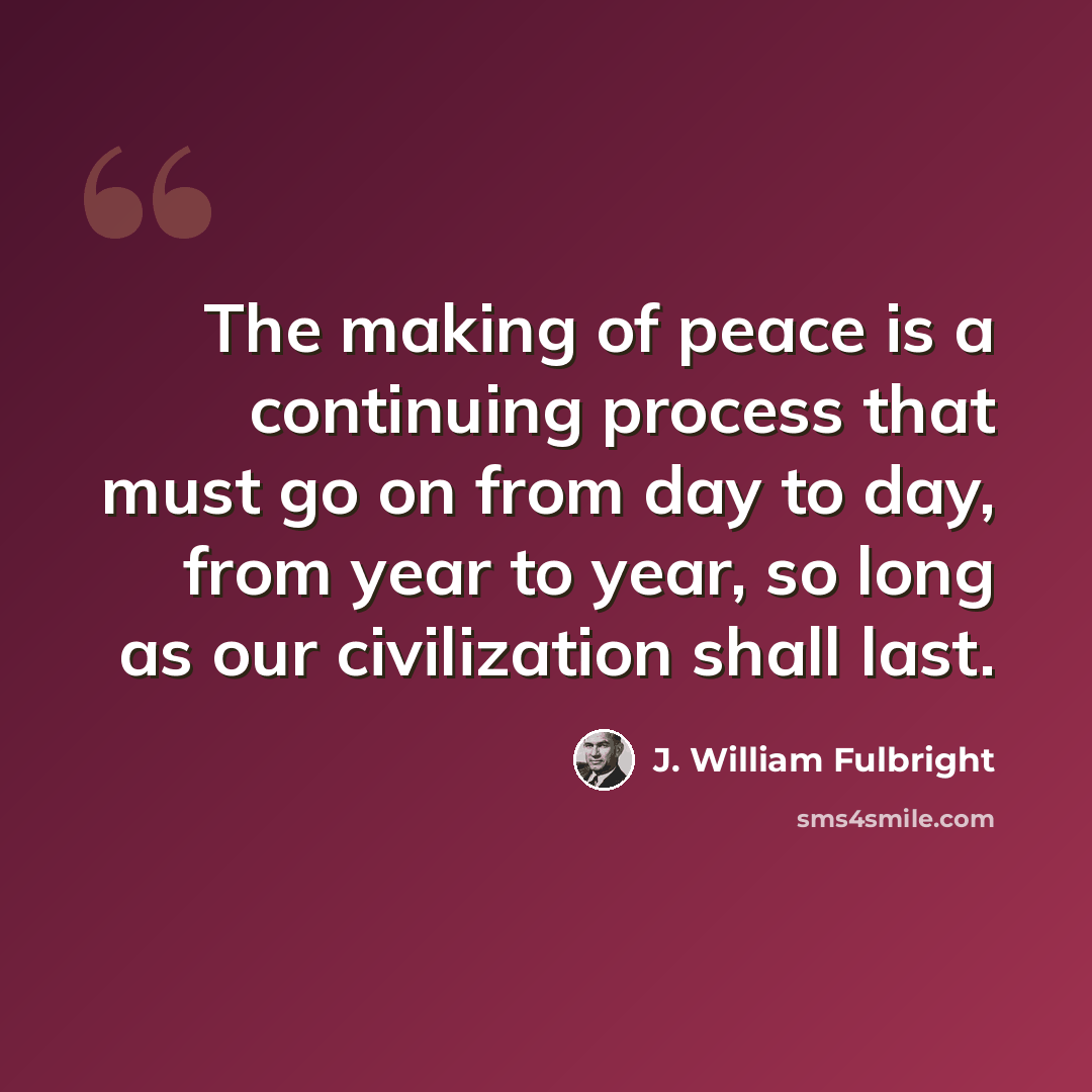 “The making of peace is a continuing process that must go on from day to day, from year to year, so long as our civilization shall last.” quote by J. William Fulbright