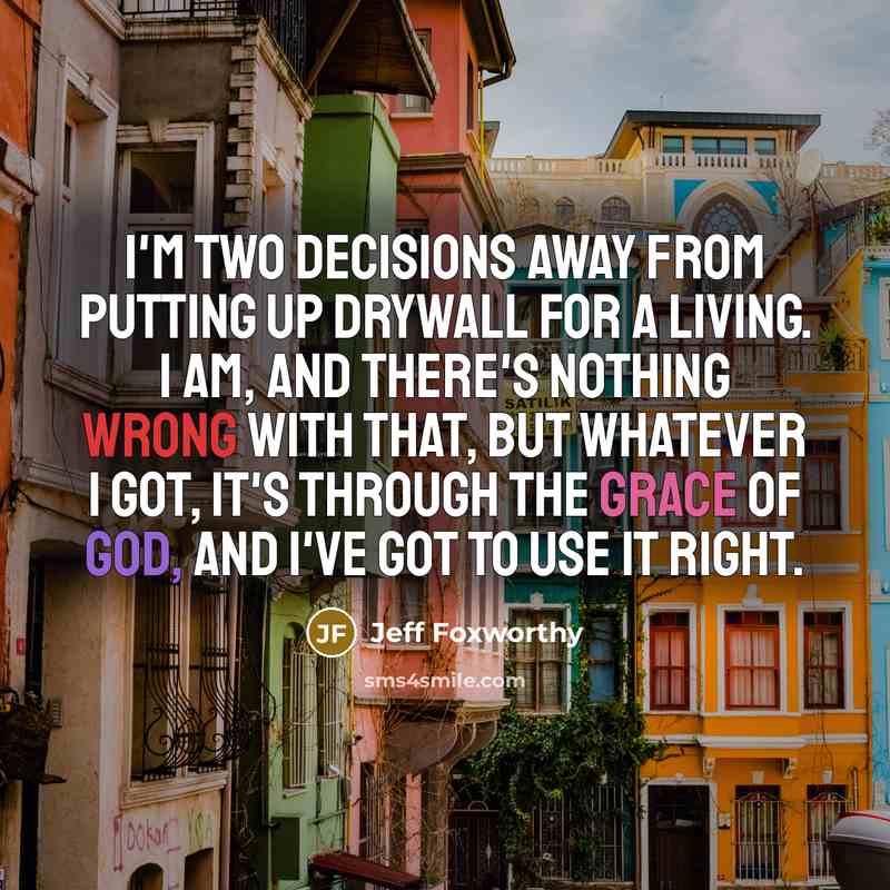 “I'm two decisions away from putting up drywall for a living. I am, and there's nothing wrong with that, but whatever I got, it's through the grace of God, and I've got to use it right.” quote by Jeff Foxworthy