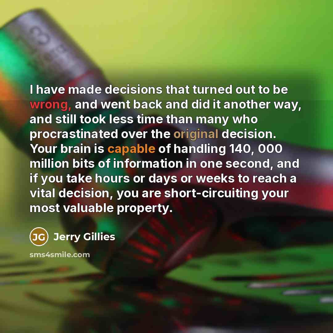 “I have made decisions that turned out to be wrong, and went back and did it another way, and still took less time than many who procrastinated over the original decision. Your brain is capable of handling 140, 000 million bits of information in one second, and if you take hours or days or weeks to…” quote by Jerry Gillies