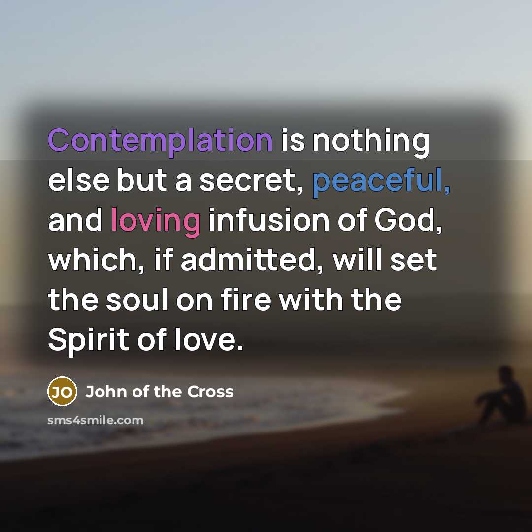 “Contemplation is nothing else but a secret, peaceful, and loving infusion of God, which, if admitted, will set the soul on fire with the Spirit of love.” quote by John of the Cross