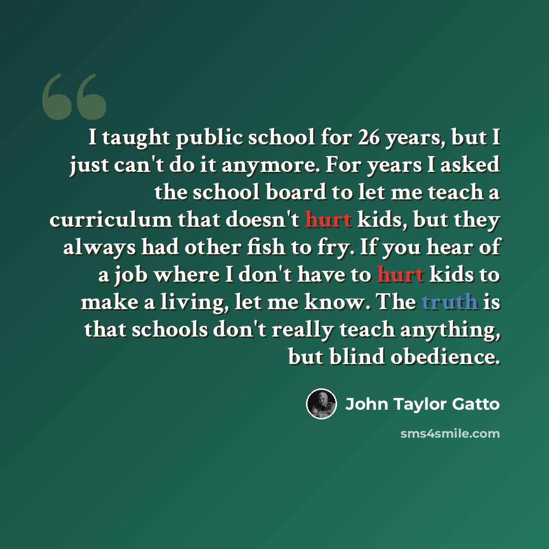 “I taught public school for 26 years, but I just can't do it anymore. For years I asked the school board to let me teach a curriculum that doesn't hurt kids, but they always had other fish to fry. If you hear of a job where I don't have to hurt kids to make a living, let me know. The truth is that…” quote by John Taylor Gatto