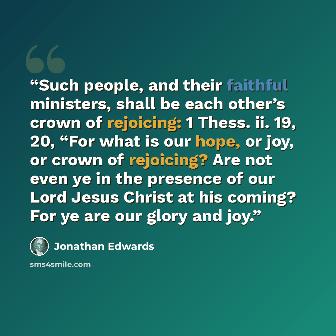 “Such people, and their faithful ministers, shall be each other’s crown of rejoicing: 1 Thess. ii. 19, 20, “For what is our hope, or joy, or crown of rejoicing? Are not even ye in the presence of our Lord Jesus Christ at his coming? For ye are our glory and joy.” quote by Jonathan Edwards