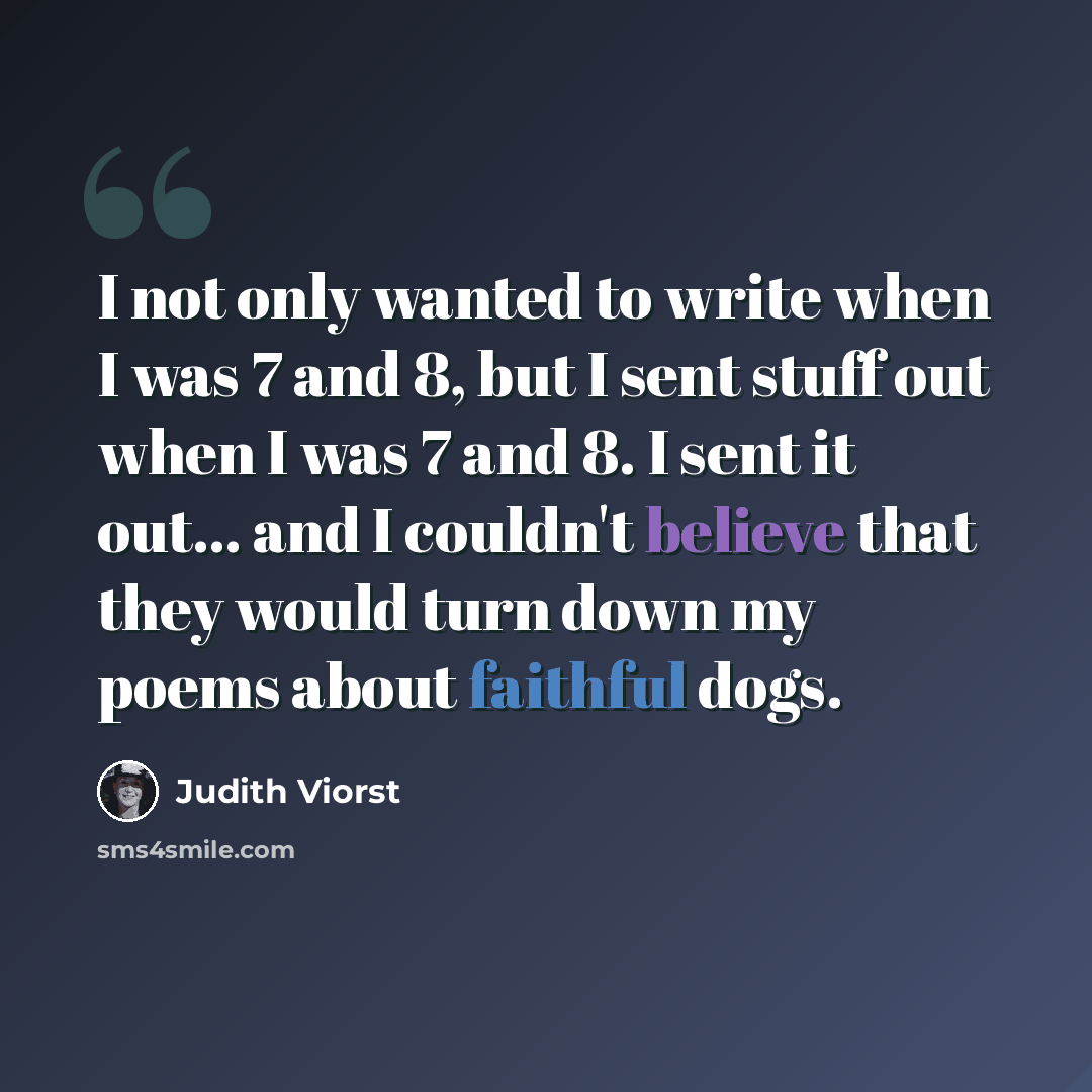 “I not only wanted to write when I was 7 and 8, but I sent stuff out when I was 7 and 8. I sent it out... and I couldn't believe that they would turn down my poems about faithful dogs.” quote by Judith Viorst