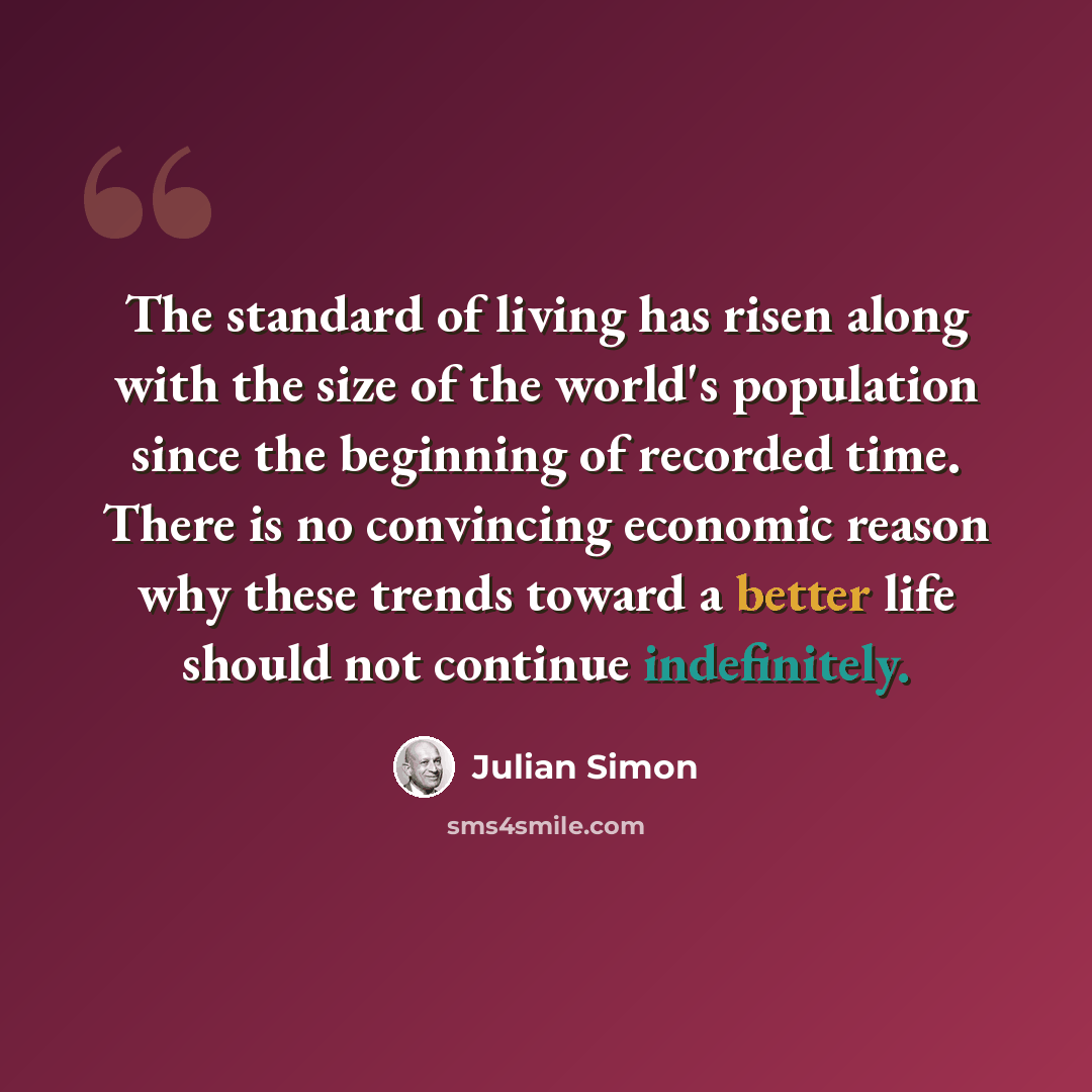 “The standard of living has risen along with the size of the world's population since the beginning of recorded time. There is no convincing economic reason why these trends toward a better life should not continue indefinitely.” quote by Julian Simon