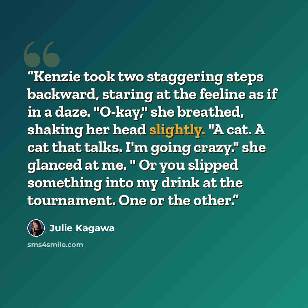“Kenzie took two staggering steps backward, staring at the feeline as if in a daze. "O-kay," she breathed, shaking her head slightly. "A cat. A cat that talks. I'm going crazy." she glanced at me. " Or you slipped something into my drink at the tournament. One or the other.” quote by julie Kagawa