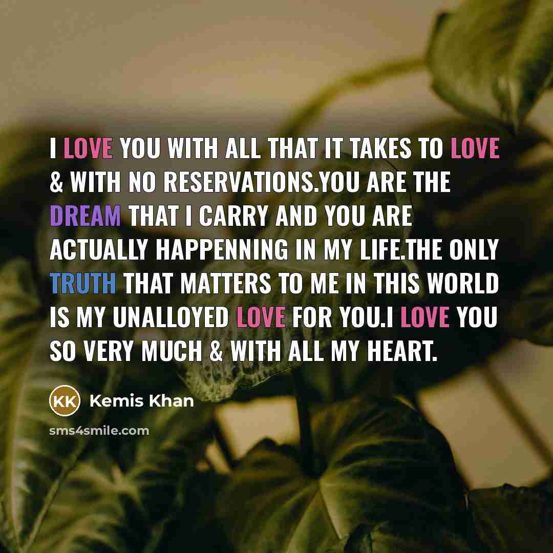 “I love you with all that it takes to love & with no reservations.you are the dream that I carry and you are actually happenning in my life.the only truth that matters to me in this world is my unalloyed love for you.i love you so very much & with all my heart.” quote by Kemis Khan