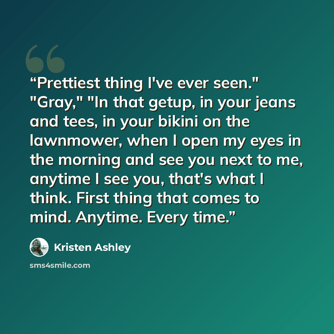 “Prettiest thing I've ever seen." "Gray," "In that getup, in your jeans and tees, in your bikini on the lawnmower, when I open my eyes in the morning and see you next to me, anytime I see you, that's what I think. First thing that comes to mind. Anytime. Every time.” quote by Kristen Ashley