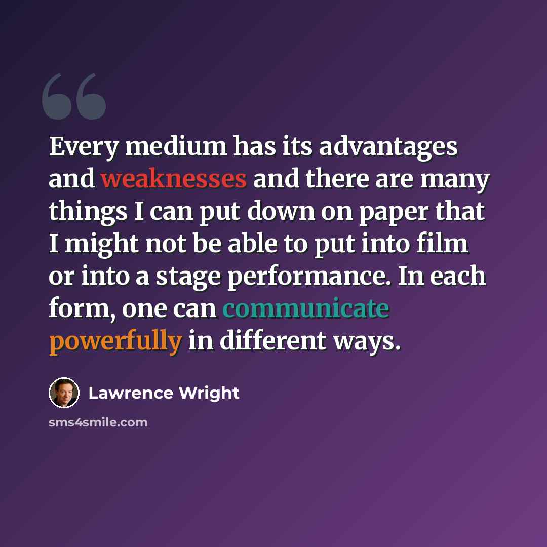 “Every medium has its advantages and weaknesses and there are many things I can put down on paper that I might not be able to put into film or into a stage performance. In each form, one can communicate powerfully in different ways.” quote by Lawrence Wright