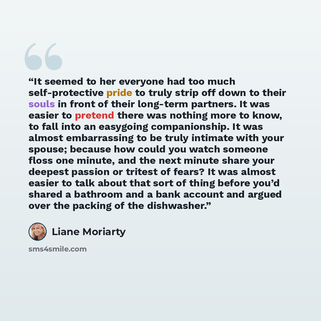 “It seemed to her everyone had too much self-protective pride to truly strip off down to their souls in front of their long-term partners. It was easier to pretend there was nothing more to know, to fall into an easygoing companionship. It was almost embarrassing to be truly intimate with your…” quote by Liane Moriarty