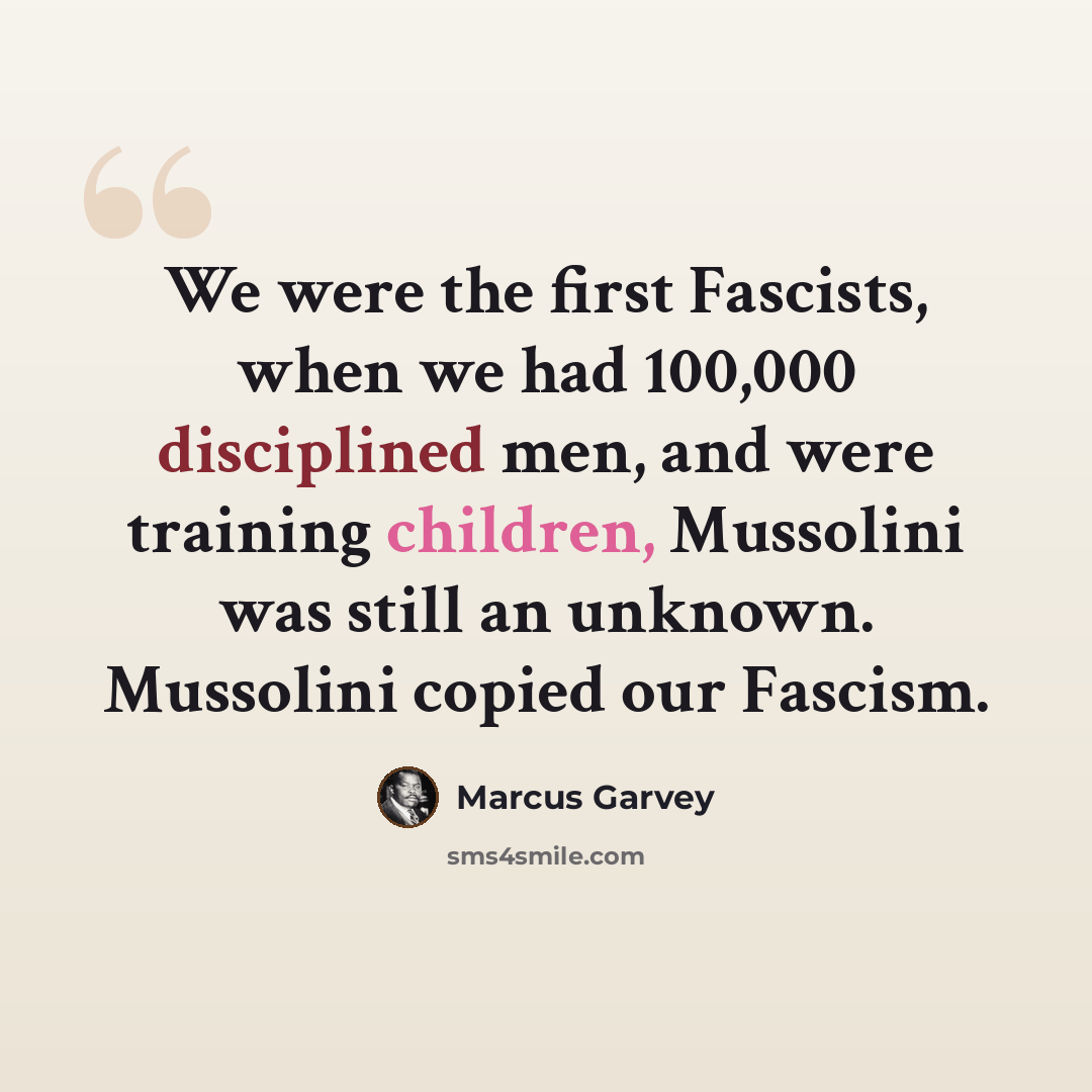 “We were the first Fascists, when we had 100,000 disciplined men, and were training children, Mussolini was still an unknown. Mussolini copied our Fascism.” quote by Marcus Garvey
