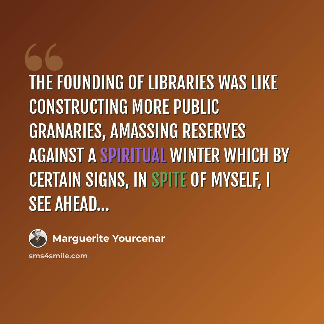 “The founding of libraries was like constructing more public granaries, amassing reserves against a spiritual winter which by certain signs, in spite of myself, I see ahead…” quote by Marguerite Yourcenar