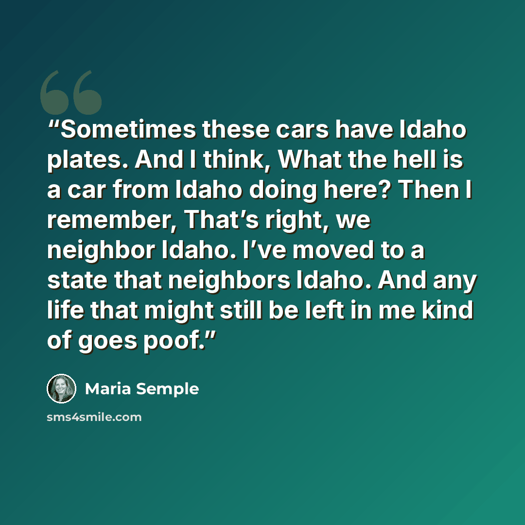 “Sometimes these cars have Idaho plates. And I think, What the hell is a car from Idaho doing here? Then I remember, That’s right, we neighbor Idaho. I’ve moved to a state that neighbors Idaho. And any life that might still be left in me kind of goes poof.” quote by Maria Semple