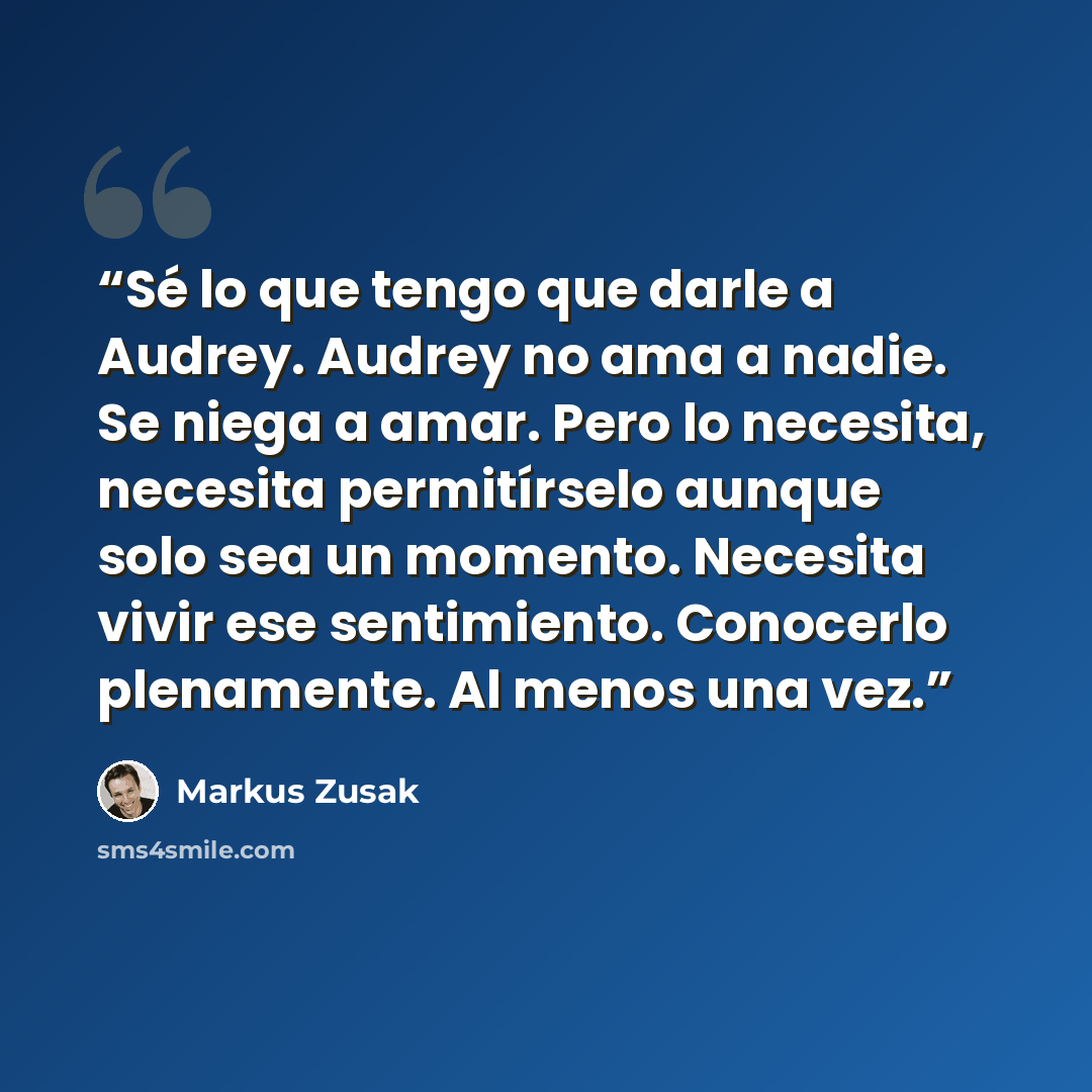 “Sé lo que tengo que darle a Audrey. Audrey no ama a nadie. Se niega a amar. Pero lo necesita, necesita permitírselo aunque solo sea un momento. Necesita vivir ese sentimiento. Conocerlo plenamente. Al menos una vez.” quote by Markus Zusak