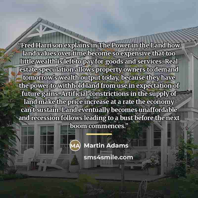 “Fred Harrison explains in The Power in the Land how land values over time become so expensive that too little wealth is left to pay for goods and services. Real estate speculation allows property owners to demand tomorrow's wealth output today, because they have the power to withhold land from use…” quote by Martin Adams