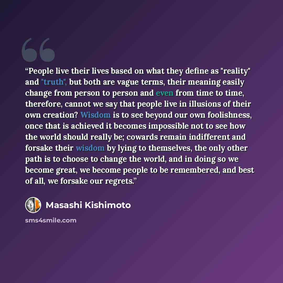 “People live their lives based on what they define as "reality" and "truth", but both are vague terms, their meaning easily change from person to person and even from time to time, therefore, cannot we say that people live in illusions of their own creation? Wisdom is to see beyond our own…” quote by Masashi Kishimoto
