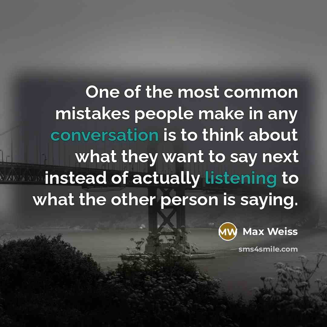 “One of the most common mistakes people make in any conversation is to think about what they want to say next instead of actually listening to what the other person is saying.” quote by Max Weiss