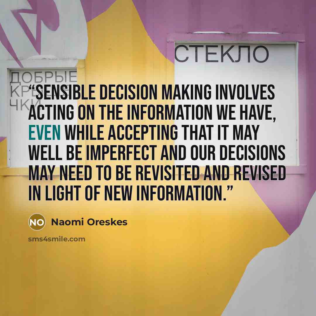 “Sensible decision making involves acting on the information we have, even while accepting that it may well be imperfect and our decisions may need to be revisited and revised in light of new information.” quote by Naomi Oreskes