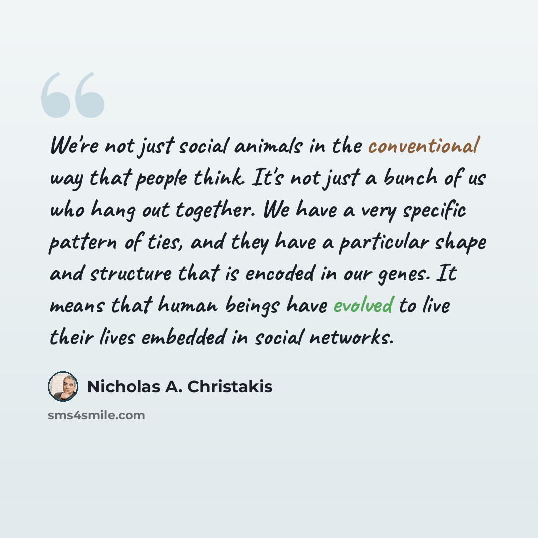 “We're not just social animals in the conventional way that people think. It's not just a bunch of us who hang out together. We have a very specific pattern of ties, and they have a particular shape and structure that is encoded in our genes. It means that human beings have evolved to live their…” quote by Nicholas A. Christakis