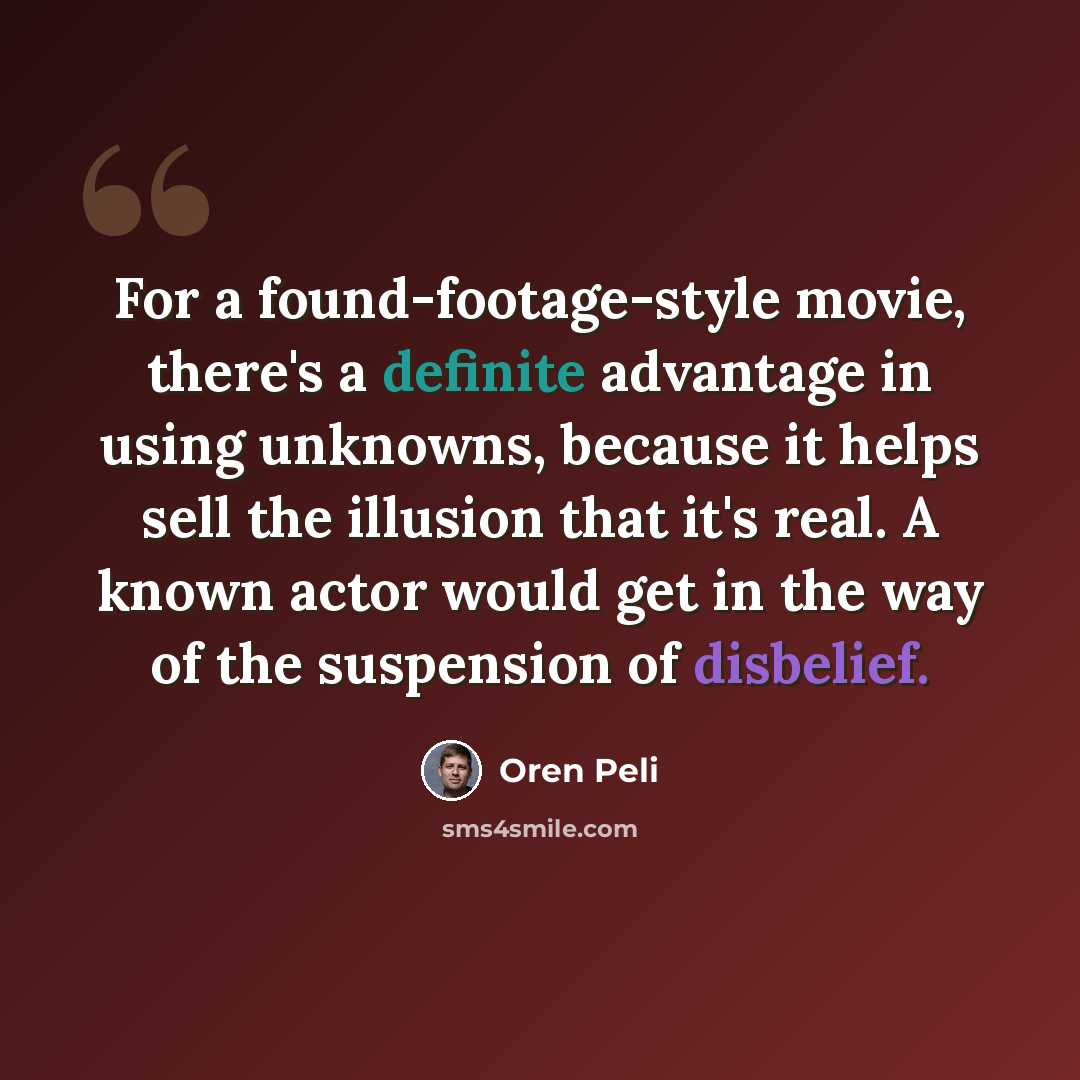 “For a found-footage-style movie, there's a definite advantage in using unknowns, because it helps sell the illusion that it's real. A known actor would get in the way of the suspension of disbelief.” quote by Oren Peli