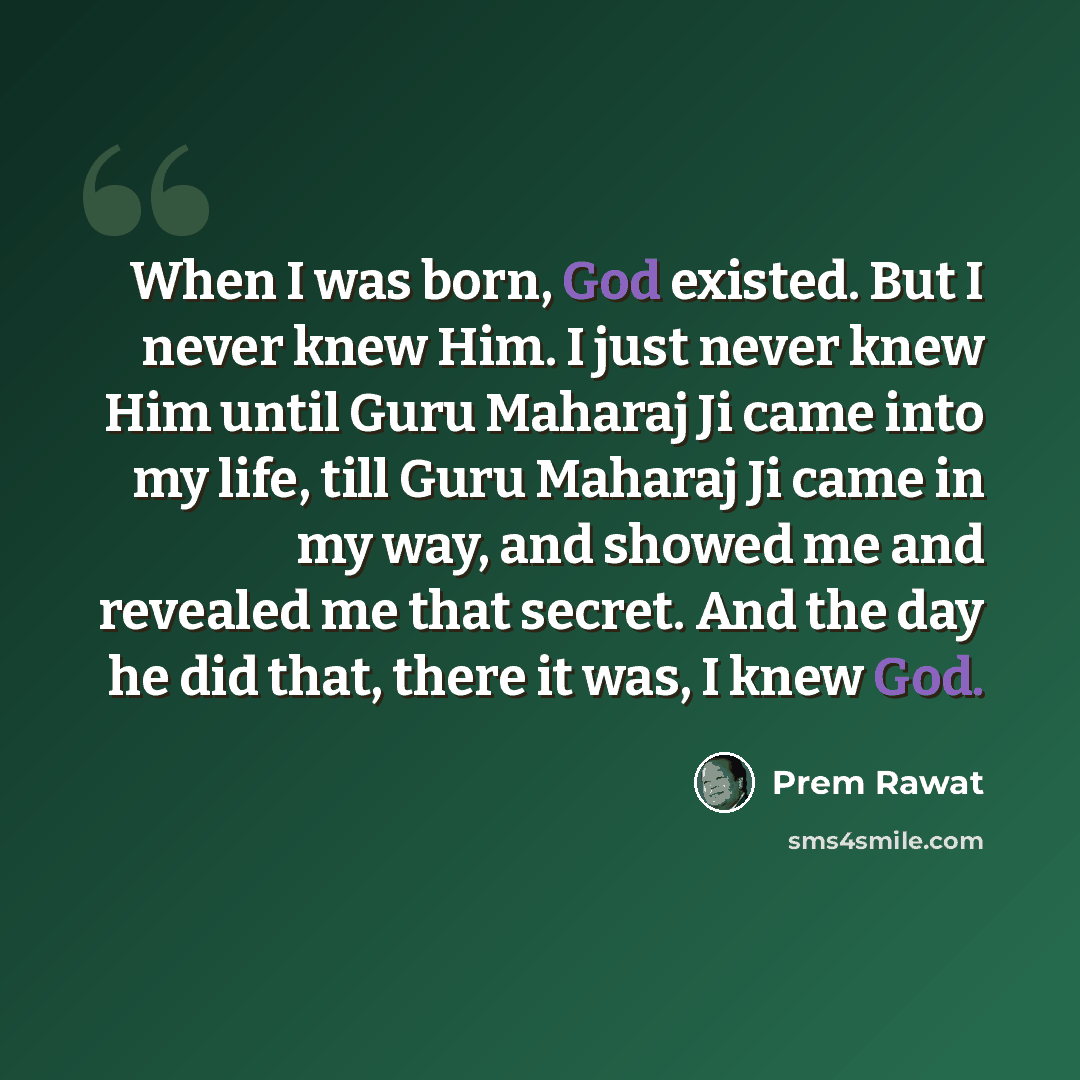 “When I was born, God existed. But I never knew Him. I just never knew Him until Guru Maharaj Ji came into my life, till Guru Maharaj Ji came in my way, and showed me and revealed me that secret. And the day he did that, there it was, I knew God.” quote by Prem Rawat