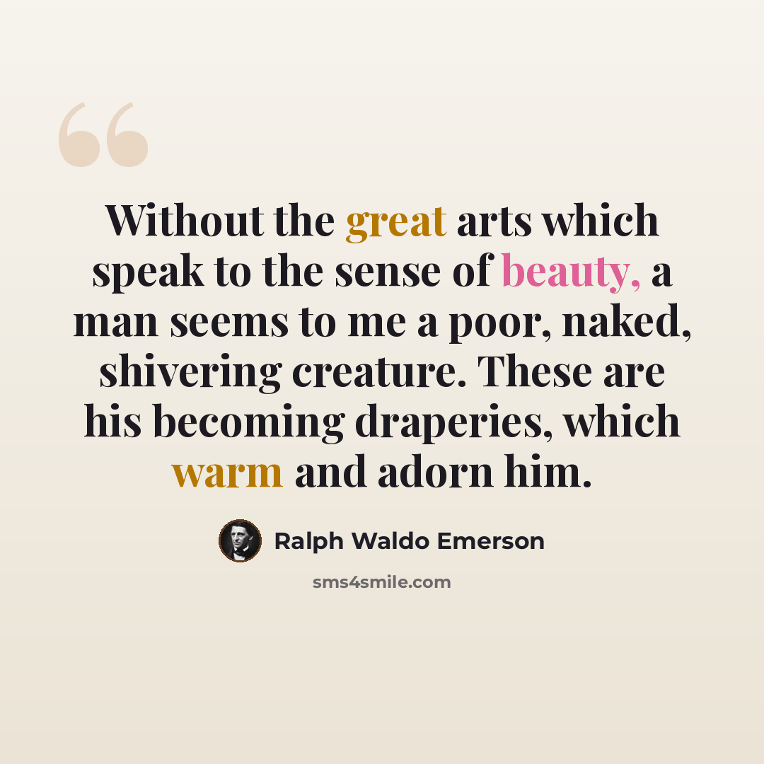 “Without the great arts which speak to the sense of beauty, a man seems to me a poor, naked, shivering creature. These are his becoming draperies, which warm and adorn him.” quote by Ralph Waldo Emerson