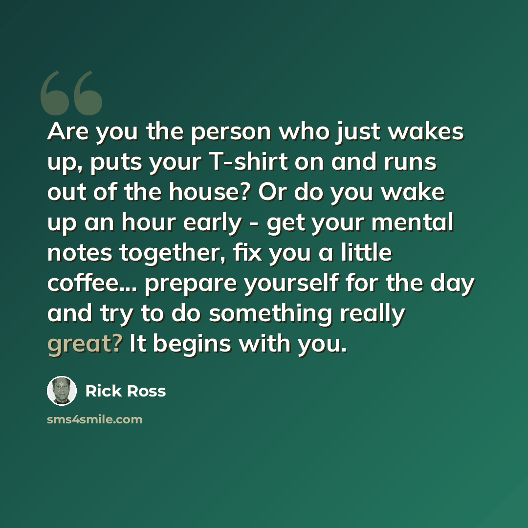 “Are you the person who just wakes up, puts your T-shirt on and runs out of the house? Or do you wake up an hour early - get your mental notes together, fix you a little coffee... prepare yourself for the day and try to do something really great? It begins with you.” quote by Rick Ross